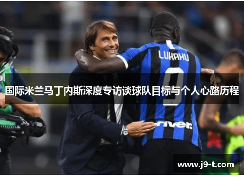 国际米兰马丁内斯深度专访谈球队目标与个人心路历程