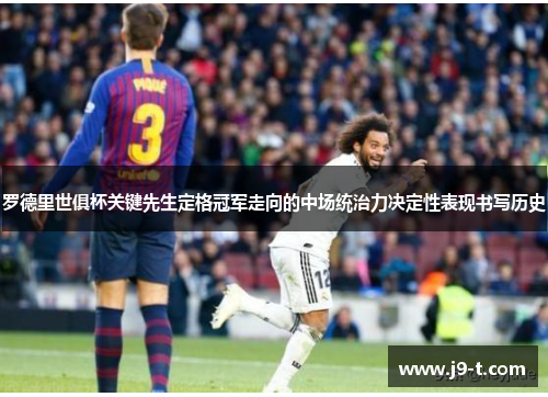 罗德里世俱杯关键先生定格冠军走向的中场统治力决定性表现书写历史