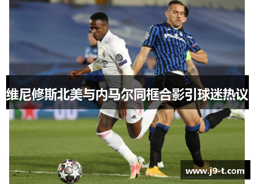 维尼修斯北美与内马尔同框合影引球迷热议