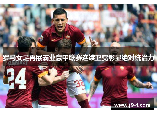 罗马女足再展霸业意甲联赛连续卫冕彰显绝对统治力 罗马女足再展霸业意甲联赛连续卫冕彰显绝对统治力