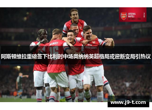 阿斯顿维拉重磅签下比利时中场奥纳纳英超格局或迎新变局引热议