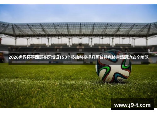 2026世界杯墨西哥赛区增设150个移动警亭提升阿兹特克体育场周边安全防范