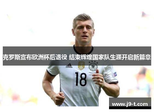 克罗斯宣布欧洲杯后退役 结束辉煌国家队生涯开启新篇章