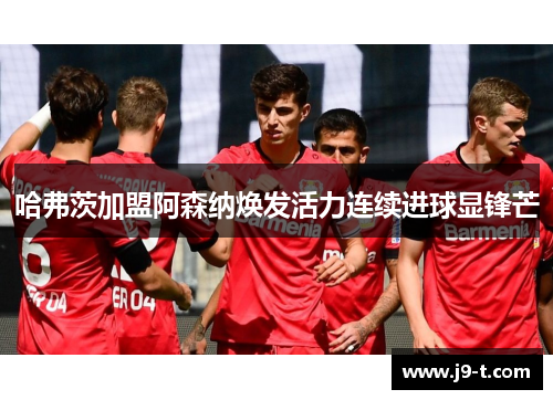 哈弗茨加盟阿森纳焕发活力连续进球显锋芒