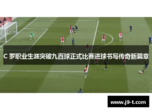 C 罗职业生涯突破九百球正式比赛进球书写传奇新篇章 C 罗职业生涯突破九百球正式比赛进球书写传奇新篇章