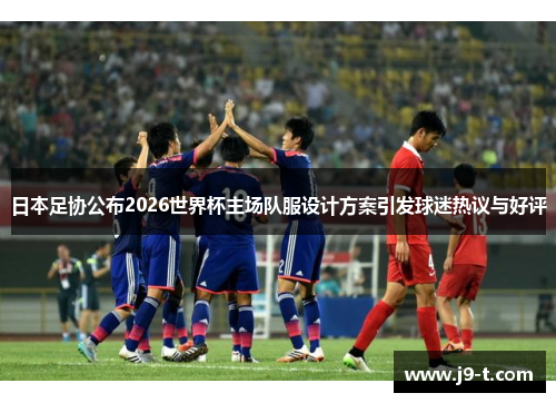 日本足协公布2026世界杯主场队服设计方案引发球迷热议与好评