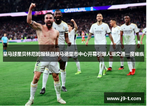 皇马球星贝林厄姆服装品牌马德里市中心开幕引爆人潮交通一度瘫痪