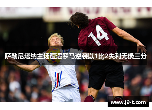 萨勒尼塔纳主场遭遇罗马逆袭以1比2失利无缘三分 萨勒尼塔纳主场遭遇罗马逆袭以1比2失利无缘三分