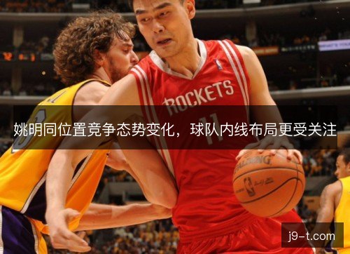 姚明同位置竞争态势变化,球队内线布局更受关注 姚明同位置竞争态势变化,球队内线布局更受关注